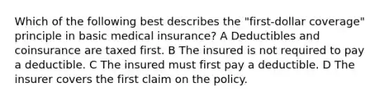 Which of the following best describes the "first-dollar coverage" principle in basic medical insurance? A Deductibles and coinsurance are taxed first. B The insured is not required to pay a deductible. C The insured must first pay a deductible. D The insurer covers the first claim on the policy.