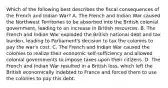 Which of the following best describes the fiscal consequences of the French and Indian War? A. The French and Indian War caused the Northwest Territories to be absorbed into the British colonial government, leading to an increase in British resources. B. The French and Indian War exploded the British national debt and tax burden, leading to Parliament's decision to tax the colonies to pay the war's cost. C. The French and Indian War caused the colonies to realize their economic self-sufficiency and allowed colonial governments to impose taxes upon their citizens. D. The French and Indian War resulted in a British loss, which left the British economically indebted to France and forced them to use the colonies to pay this debt.