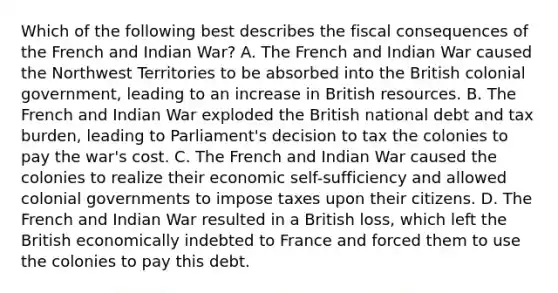 Which of the following best describes the fiscal consequences of the French and Indian War? A. The French and Indian War caused the Northwest Territories to be absorbed into the British colonial government, leading to an increase in British resources. B. The French and Indian War exploded the British national debt and tax burden, leading to Parliament's decision to tax the colonies to pay the war's cost. C. The French and Indian War caused the colonies to realize their economic self-sufficiency and allowed colonial governments to impose taxes upon their citizens. D. The French and Indian War resulted in a British loss, which left the British economically indebted to France and forced them to use the colonies to pay this debt.