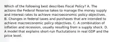 Which of the following best describes Fiscal Policy? A. The actions the Federal Reserve takes to manage the money supply and interest rates to achieve macroeconomic policy objectives. B. Changes in federal taxes and purchases that are intended to achieve macroeconomic policy objectives. C. A combination of inflation and recession, usually resulting from a supply shock. D. A model that explains short-run fluctutations in real GDP and the price level.