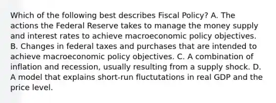 Which of the following best describes Fiscal Policy? A. The actions the Federal Reserve takes to manage the money supply and interest rates to achieve macroeconomic policy objectives. B. Changes in federal taxes and purchases that are intended to achieve macroeconomic policy objectives. C. A combination of inflation and recession, usually resulting from a supply shock. D. A model that explains short-run fluctutations in real GDP and the price level.