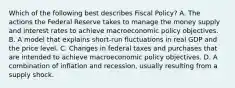 Which of the following best describes Fiscal Policy? A. The actions the Federal Reserve takes to manage the money supply and interest rates to achieve macroeconomic policy objectives. B. A model that explains short-run fluctuations in real GDP and the price level. C. Changes in federal taxes and purchases that are intended to achieve macroeconomic policy objectives. D. A combination of inflation and recession, usually resulting from a supply shock.