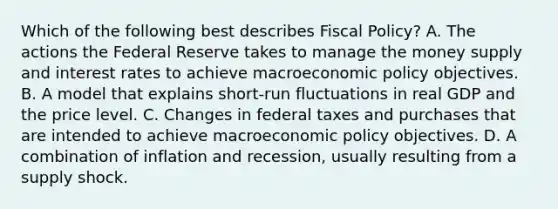 Which of the following best describes <a href='https://www.questionai.com/knowledge/kPTgdbKdvz-fiscal-policy' class='anchor-knowledge'>fiscal policy</a>? A. The actions the Federal Reserve takes to manage the money supply and interest rates to achieve macro<a href='https://www.questionai.com/knowledge/kWbX8L76Bu-economic-policy' class='anchor-knowledge'>economic policy</a> objectives. B. A model that explains short-run fluctuations in real GDP and the price level. C. Changes in federal taxes and purchases that are intended to achieve macroeconomic policy objectives. D. A combination of inflation and recession, usually resulting from a supply shock.