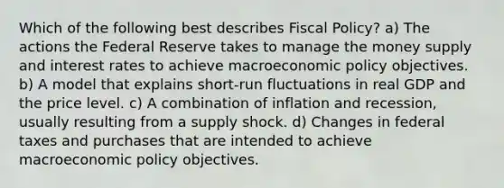 Which of the following best describes <a href='https://www.questionai.com/knowledge/kPTgdbKdvz-fiscal-policy' class='anchor-knowledge'>fiscal policy</a>? a) The actions the Federal Reserve takes to manage the money supply and interest rates to achieve macro<a href='https://www.questionai.com/knowledge/kWbX8L76Bu-economic-policy' class='anchor-knowledge'>economic policy</a> objectives. b) A model that explains short-run fluctuations in real GDP and the price level. c) A combination of inflation and recession, usually resulting from a supply shock. d) Changes in federal taxes and purchases that are intended to achieve macroeconomic policy objectives.