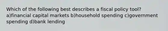 Which of the following best describes a fiscal policy tool? a)financial capital markets b)household spending c)government spending d)bank lending