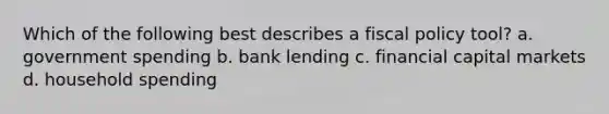 Which of the following best describes a fiscal policy tool? a. government spending b. bank lending c. financial capital markets d. household spending