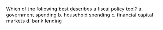 Which of the following best describes a fiscal policy tool? a. government spending b. household spending c. financial capital markets d. bank lending