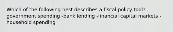 Which of the following best describes a fiscal policy tool? -government spending -bank lending -financial capital markets -household spending