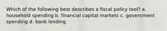 Which of the following best describes a <a href='https://www.questionai.com/knowledge/kPTgdbKdvz-fiscal-policy' class='anchor-knowledge'>fiscal policy</a> tool? a. household spending b. financial capital markets c. government spending d. bank lending