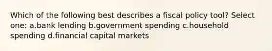 Which of the following best describes a fiscal policy tool? Select one: a.bank lending b.government spending c.household spending d.financial capital markets