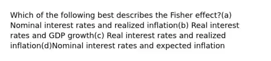 Which of the following best describes the Fisher effect?(a) Nominal interest rates and realized inflation(b) Real interest rates and GDP growth(c) Real interest rates and realized inflation(d)Nominal interest rates and expected inflation