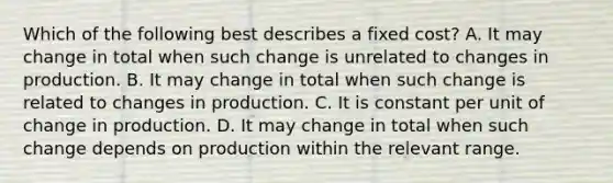 Which of the following best describes a fixed cost? A. It may change in total when such change is unrelated to changes in production. B. It may change in total when such change is related to changes in production. C. It is constant per unit of change in production. D. It may change in total when such change depends on production within the relevant range.