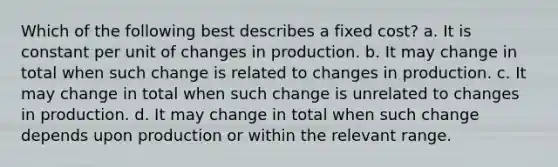 Which of the following best describes a fixed cost? a. It is constant per unit of changes in production. b. It may change in total when such change is related to changes in production. c. It may change in total when such change is unrelated to changes in production. d. It may change in total when such change depends upon production or within the relevant range.