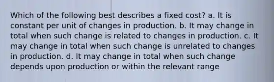 Which of the following best describes a fixed cost? a. It is constant per unit of changes in production. b. It may change in total when such change is related to changes in production. c. It may change in total when such change is unrelated to changes in production. d. It may change in total when such change depends upon production or within the relevant range