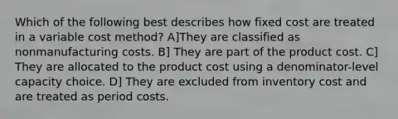 Which of the following best describes how fixed cost are treated in a variable cost method? A]They are classified as nonmanufacturing costs. B] They are part of the product cost. C] They are allocated to the product cost using a denominator-level capacity choice. D] They are excluded from inventory cost and are treated as period costs.