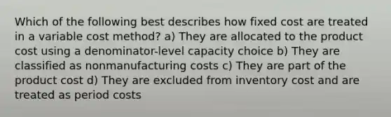 Which of the following best describes how fixed cost are treated in a variable cost method? a) They are allocated to the product cost using a denominator-level capacity choice b) They are classified as nonmanufacturing costs c) They are part of the product cost d) They are excluded from inventory cost and are treated as period costs