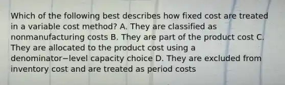 Which of the following best describes how fixed cost are treated in a variable cost​ method? A. They are classified as nonmanufacturing costs B. They are part of the product cost C. They are allocated to the product cost using a denominator−level capacity choice D. They are excluded from inventory cost and are treated as period costs