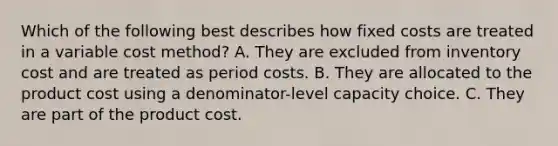 Which of the following best describes how fixed costs are treated in a variable cost method? A. They are excluded from inventory cost and are treated as period costs. B. They are allocated to the product cost using a denominator-level capacity choice. C. They are part of the product cost.