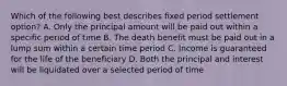 Which of the following best describes fixed period settlement option? A. Only the principal amount will be paid out within a specific period of time B. The death benefit must be paid out in a lump sum within a certain time period C. Income is guaranteed for the life of the beneficiary D. Both the principal and interest will be liquidated over a selected period of time