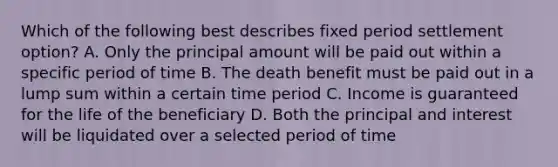 Which of the following best describes fixed period settlement option? A. Only the principal amount will be paid out within a specific period of time B. The death benefit must be paid out in a lump sum within a certain time period C. Income is guaranteed for the life of the beneficiary D. Both the principal and interest will be liquidated over a selected period of time