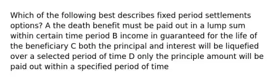 Which of the following best describes fixed period settlements options? A the death benefit must be paid out in a lump sum within certain time period B income in guaranteed for the life of the beneficiary C both the principal and interest will be liquefied over a selected period of time D only the principle amount will be paid out within a specified period of time