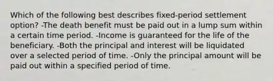 Which of the following best describes fixed-period settlement option? -The death benefit must be paid out in a lump sum within a certain time period. -Income is guaranteed for the life of the beneficiary. -Both the principal and interest will be liquidated over a selected period of time. -Only the principal amount will be paid out within a specified period of time.