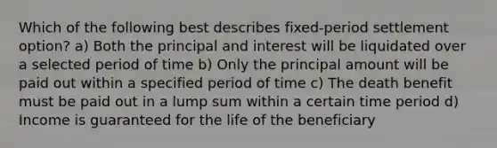 Which of the following best describes fixed-period settlement option? a) Both the principal and interest will be liquidated over a selected period of time b) Only the principal amount will be paid out within a specified period of time c) The death benefit must be paid out in a lump sum within a certain time period d) Income is guaranteed for the life of the beneficiary