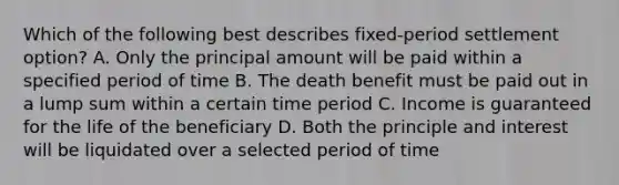 Which of the following best describes fixed-period settlement option? A. Only the principal amount will be paid within a specified period of time B. The death benefit must be paid out in a lump sum within a certain time period C. Income is guaranteed for the life of the beneficiary D. Both the principle and interest will be liquidated over a selected period of time