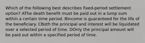 Which of the following best describes fixed-period settlement option? AThe death benefit must be paid out in a lump sum within a certain time period. BIncome is guaranteed for the life of the beneficiary. CBoth the principal and interest will be liquidated over a selected period of time. DOnly the principal amount will be paid out within a specified period of time.