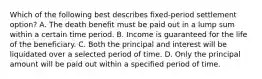 Which of the following best describes fixed-period settlement option? A. The death benefit must be paid out in a lump sum within a certain time period. B. Income is guaranteed for the life of the beneficiary. C. Both the principal and interest will be liquidated over a selected period of time. D. Only the principal amount will be paid out within a specified period of time.