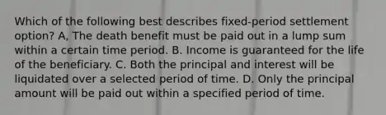 Which of the following best describes fixed-period settlement option? A, The death benefit must be paid out in a lump sum within a certain time period. B. Income is guaranteed for the life of the beneficiary. C. Both the principal and interest will be liquidated over a selected period of time. D. Only the principal amount will be paid out within a specified period of time.