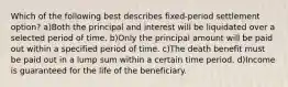 Which of the following best describes fixed-period settlement option? a)Both the principal and interest will be liquidated over a selected period of time. b)Only the principal amount will be paid out within a specified period of time. c)The death benefit must be paid out in a lump sum within a certain time period. d)Income is guaranteed for the life of the beneficiary.