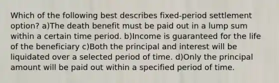 Which of the following best describes fixed-period settlement option? a)The death benefit must be paid out in a lump sum within a certain time period. b)Income is guaranteed for the life of the beneficiary c)Both the principal and interest will be liquidated over a selected period of time. d)Only the principal amount will be paid out within a specified period of time.