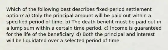 Which of the following best describes fixed-period settlement option? a) Only the principal amount will be paid out within a specified period of time. b) The death benefit must be paid out in a lump sum within a certain time period. c) Income is guaranteed for the life of the beneficiary. d) Both the principal and interest will be liquidated over a selected period of time.