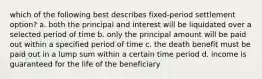 which of the following best describes fixed-period settlement option? a. both the principal and interest will be liquidated over a selected period of time b. only the principal amount will be paid out within a specified period of time c. the death benefit must be paid out in a lump sum within a certain time period d. income is guaranteed for the life of the beneficiary