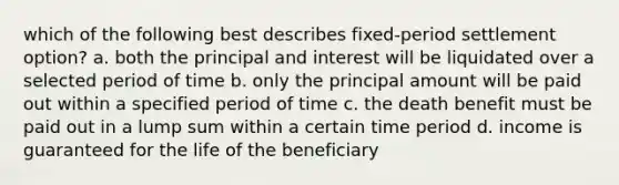 which of the following best describes fixed-period settlement option? a. both the principal and interest will be liquidated over a selected period of time b. only the principal amount will be paid out within a specified period of time c. the death benefit must be paid out in a lump sum within a certain time period d. income is guaranteed for the life of the beneficiary