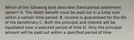 Which of the following best describes fixed-period settlement option? A. The death benefit must be paid out in a lump sum within a certain time period. B. Income is guaranteed for the life of the beneficiary C. Both the principal and interest will be liquidated over a selected period of time D. Only the principal amount will be paid out within a specified period of time