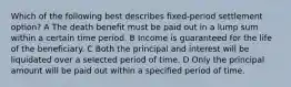 Which of the following best describes fixed-period settlement option? A The death benefit must be paid out in a lump sum within a certain time period. B Income is guaranteed for the life of the beneficiary. C Both the principal and interest will be liquidated over a selected period of time. D Only the principal amount will be paid out within a specified period of time.