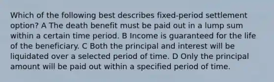 Which of the following best describes fixed-period settlement option? A The death benefit must be paid out in a lump sum within a certain time period. B Income is guaranteed for the life of the beneficiary. C Both the principal and interest will be liquidated over a selected period of time. D Only the principal amount will be paid out within a specified period of time.