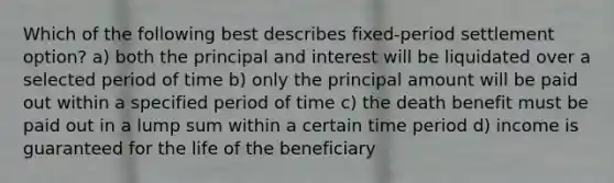 Which of the following best describes fixed-period settlement option? a) both the principal and interest will be liquidated over a selected period of time b) only the principal amount will be paid out within a specified period of time c) the death benefit must be paid out in a lump sum within a certain time period d) income is guaranteed for the life of the beneficiary