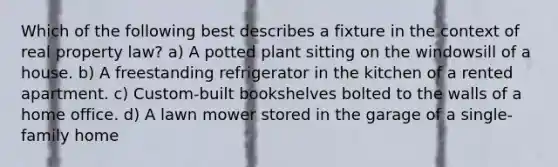 Which of the following best describes a fixture in the context of real property law? a) A potted plant sitting on the windowsill of a house. b) A freestanding refrigerator in the kitchen of a rented apartment. c) Custom-built bookshelves bolted to the walls of a home office. d) A lawn mower stored in the garage of a single-family home