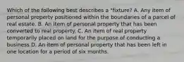 Which of the following best describes a "fixture? A. Any item of personal property positioned within the boundaries of a parcel of real estate. B. An item of personal property that has been converted to real property. C. An item of real property temporarily placed on land for the purpose of conducting a business D. An item of personal property that has been left in one location for a period of six months.