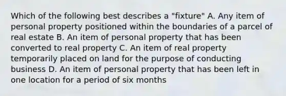 Which of the following best describes a "fixture" A. Any item of personal property positioned within the boundaries of a parcel of real estate B. An item of personal property that has been converted to real property C. An item of real property temporarily placed on land for the purpose of conducting business D. An item of personal property that has been left in one location for a period of six months