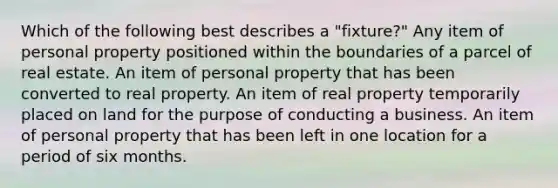 Which of the following best describes a "fixture?" Any item of personal property positioned within the boundaries of a parcel of real estate. An item of personal property that has been converted to real property. An item of real property temporarily placed on land for the purpose of conducting a business. An item of personal property that has been left in one location for a period of six months.