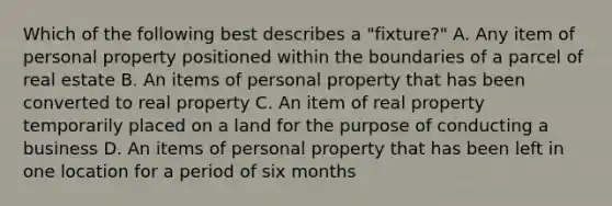 Which of the following best describes a "fixture?" A. Any item of personal property positioned within the boundaries of a parcel of real estate B. An items of personal property that has been converted to real property C. An item of real property temporarily placed on a land for the purpose of conducting a business D. An items of personal property that has been left in one location for a period of six months