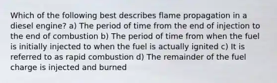 Which of the following best describes flame propagation in a diesel engine? a) The period of time from the end of injection to the end of combustion b) The period of time from when the fuel is initially injected to when the fuel is actually ignited c) It is referred to as rapid combustion d) The remainder of the fuel charge is injected and burned