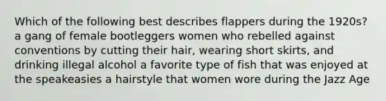 Which of the following best describes flappers during the 1920s? a gang of female bootleggers women who rebelled against conventions by cutting their hair, wearing short skirts, and drinking illegal alcohol a favorite type of fish that was enjoyed at the speakeasies a hairstyle that women wore during the Jazz Age