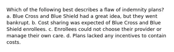 Which of the following best describes a flaw of indemnity plans? a. Blue Cross and Blue Shield had a great idea, but they went bankrupt. b. Cost sharing was expected of Blue Cross and Blue Shield enrollees. c. Enrollees could not choose their provider or manage their own care. d. Plans lacked any incentives to contain costs.