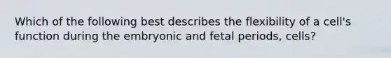 Which of the following best describes the flexibility of a cell's function during the embryonic and fetal periods, cells?