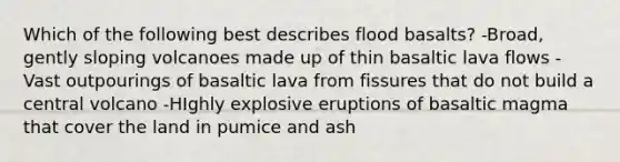 Which of the following best describes flood basalts? -Broad, gently sloping volcanoes made up of thin basaltic lava flows -Vast outpourings of basaltic lava from fissures that do not build a central volcano -HIghly explosive eruptions of basaltic magma that cover the land in pumice and ash